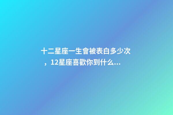 十二星座一生會被表白多少次，12星座喜歡你到什么程度才會去表白